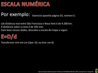 Apresentação elaborada pela Professora FERNANDA BRUM LOPES, disciplina de Geografia
Por exemplo: Exercício apostila página 35, número 5.
c)A distância real entre São Francisco e Nova York é de 4.200 km.
A distância sobre a carta é de 105 mm.
Com base nesses dados, descubra a escala do mapa a seguir.
Transformar mm em cm (/por 10, ou tirar um 0)
 