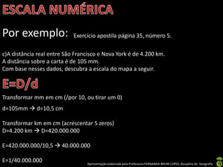 Apresentação elaborada pela Professora FERNANDA BRUM LOPES, disciplina de Geografia
Por exemplo: Exercício apostila página 35, número 5.
c)A distância real entre São Francisco e Nova York é de 4.200 km.
A distância sobre a carta é de 105 mm.
Com base nesses dados, descubra a escala do mapa a seguir.
Transformar mm em cm (/por 10, ou tirar um 0)
d=105mm  d=10,5 cm
Transformar km em cm (acrescentar 5 zeros)
D=4.200 km  D=420.000.000
E=420.000.000/10,5  40.000.000
E=1/40.000.000
 