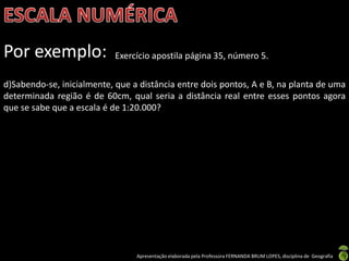 Apresentação elaborada pela Professora FERNANDA BRUM LOPES, disciplina de Geografia
Por exemplo: Exercício apostila página 35, número 5.
d)Sabendo-se, inicialmente, que a distância entre dois pontos, A e B, na planta de uma
determinada região é de 60cm, qual seria a distância real entre esses pontos agora
que se sabe que a escala é de 1:20.000?
 