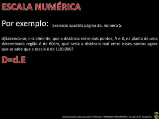 Apresentação elaborada pela Professora FERNANDA BRUM LOPES, disciplina de Geografia
Por exemplo: Exercício apostila página 35, número 5.
d)Sabendo-se, inicialmente, que a distância entre dois pontos, A e B, na planta de uma
determinada região é de 60cm, qual seria a distância real entre esses pontos agora
que se sabe que a escala é de 1:20.000?
 