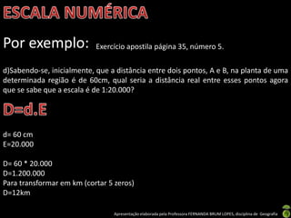 Apresentação elaborada pela Professora FERNANDA BRUM LOPES, disciplina de Geografia
Por exemplo: Exercício apostila página 35, número 5.
d)Sabendo-se, inicialmente, que a distância entre dois pontos, A e B, na planta de uma
determinada região é de 60cm, qual seria a distância real entre esses pontos agora
que se sabe que a escala é de 1:20.000?
d= 60 cm
E=20.000
D= 60 * 20.000
D=1.200.000
Para transformar em km (cortar 5 zeros)
D=12km
 