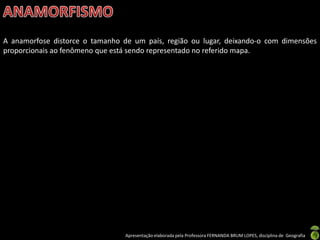 Apresentação elaborada pela Professora FERNANDA BRUM LOPES, disciplina de Geografia
A anamorfose distorce o tamanho de um país, região ou lugar, deixando-o com dimensões
proporcionais ao fenômeno que está sendo representado no referido mapa.
 