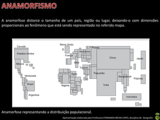 Apresentação elaborada pela Professora FERNANDA BRUM LOPES, disciplina de Geografia
A anamorfose distorce o tamanho de um país, região ou lugar, deixando-o com dimensões
proporcionais ao fenômeno que está sendo representado no referido mapa.
Anamorfose representando a distribuição populacional.
 