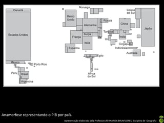 Apresentação elaborada pela Professora FERNANDA BRUM LOPES, disciplina de Geografia
Anamorfose representando o PIB por país.
 