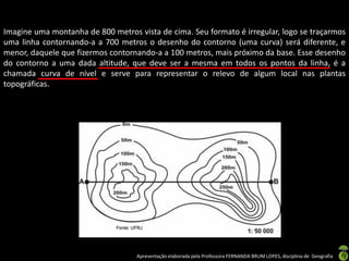 Apresentação elaborada pela Professora FERNANDA BRUM LOPES, disciplina de Geografia
Imagine uma montanha de 800 metros vista de cima. Seu formato é irregular, logo se traçarmos
uma linha contornando-a a 700 metros o desenho do contorno (uma curva) será diferente, e
menor, daquele que fizermos contornando-a a 100 metros, mais próximo da base. Esse desenho
do contorno a uma dada altitude, que deve ser a mesma em todos os pontos da linha, é a
chamada curva de nível e serve para representar o relevo de algum local nas plantas
topográficas.
 