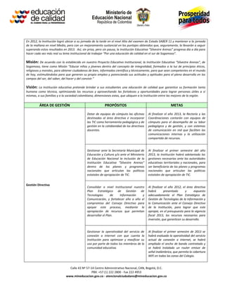 En 2012, la Institución logró ubicar a su jornada de la tarde en el nivel Alto del examen de Estado SABER 11 y mantener a la jornada
de la mañana en nivel Medio, pero con un mejoramiento sustancial en los puntajes obtenidos que, seguramente, la llevarán a seguir
superando estos resultados en 2013. Así, sin prisa, pero sin pausa, la Institución Educativa “Silvestre Arenas” progresa día a día para
hacer cada vez más real su lema institucional de trabajar “Por una educación de calidad en el sur de Sogamoso”.

Misión: De acuerdo con lo establecido en nuestro Proyecto Educativo Institucional, la Institución Educativa “Silvestre Arenas”, de
Sogamoso, tiene como Misión “Educar niños y jóvenes dentro del concepto de integralidad, formados a la luz de principios éticos,
religiosos y morales, para obtener ciudadanos de bien, informados científica y técnicamente, para que sean competentes en el mundo
de hoy, estimulándolos para que generen su propio empleo y potenciando sus actitudes y aptitudes para el pleno desarrollo en los
campos del ser, del saber, del hacer y del convivir.”

Visión: La Institución educativa pretende brindar a sus estudiantes una educación de calidad que garantice su formación tanto
humana como técnica, optimizando los recursos y aprovechando las fortalezas y oportunidades para lograr personas útiles a sí
mismas, a sus familias y a la sociedad colombiana, dimensiones estas, que ubiquen a la Institución entre las mejores de la región.

          ÁREA DE GESTIÓN                                  PROPÓSITOS                                        METAS

                                             Dotar de equipos de cómputo las oficinas       Al finalizar el año 2013, la Rectoría y las
                                             destinadas al área directiva e incorporar      Coordinaciones contarán con equipos de
                                             las TIC como herramienta pedagógica y de       cómputo para el desempeño de su labor
                                             gestión en la cotidianidad de los directivos   pedagógica y de gestión, y con sistemas
                                             docentes.                                      de comunicación en red que faciliten las
                                                                                            comunicaciones internas y la utilización
                                                                                            compartida de recursos.


                                             Gestionar ante la Secretaría Municipal de      Al finalizar el primer semestre del año
                                             Educación y Cultura y/o ante el Ministerio     2013, la Institución habrá adelantado las
                                             de Educación Nacional la inclusión de la       gestiones necesarias ante las autoridades
                                             Institución Educativa “Silvestre Arenas”       educativas territoriales y nacionales, para
                                             dentro de los planes y programas               ser beneficiaria de los planes y programas
                                             nacionales que articulan las políticas         nacionales que articulan las políticas
                                             estatales de apropiación de TIC.               estatales de apropiación de TIC.


Gestión Directiva
                                             Consolidar a nivel Institucional nuestro       Al finalizar el año 2012, el área directiva
                                             Plan Estratégico de Gestión de                 habrá       presentado      y      expuesto
                                             Tecnologías       de   Información     y       adecuadamente el Plan Estratégico de
                                             Comunicación, y fortalecer año a año el        Gestión de Tecnologías de la Información y
                                             compromiso del Consejo Directivo para          la Comunicación ante el Consejo Directivo
                                             apoyar este proceso, mediante la               de la Institución, para lograr que este
                                             apropiación de recursos que permitan           apropie, en el presupuesto para la vigencia
                                             desarrollar el Plan.                           fiscal 2013, los recursos necesarios para
                                                                                            inversión, que garanticen su desarrollo.


                                             Gestionar la operatividad del servicio de      Al finalizar el primer semestre de 2013 se
                                             conexión a internet con que cuenta la          habrá evaluado la operatividad del servicio
                                             Institución para optimizar y masificar su      actual de conexión a internet, se habrá
                                             uso por parte de todos los miembros de la      ampliado el ancho de banda contratado y
                                             comunidad educativa.                           se habrá instalado un router emisor de
                                                                                            señal inalámbrica, que permita la cobertura
                                                                                            WiFi en todas las zonas del Colegio.


                                Calle 43 Nº 57-14 Centro Administrativo Nacional, CAN, Bogotá, D.C.
                                                PBX: +57 (1) 222 2800 - Fax 222 4953
                              www.mineducacion.gov.co - atencionalciudadano@mineducacion.gov.co
 