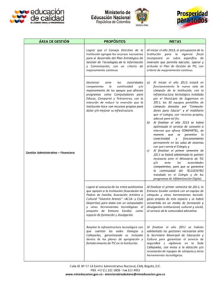 ÁREA DE GESTIÓN                               PROPÓSITOS                                        METAS

                                          Lograr que el Consejo Directivo de la         Al iniciar el año 2013, el presupuesto de la
                                          Institución apropie los recursos necesarios   Institución para la vigencia fiscal
                                          para el desarrollo del Plan Estratégico de    incorporará un rubro específico de
                                          Gestión de Tecnologías de la Información      inversión que permita ejecutar, operar y
                                          y Comunicación, con un criterio de            articular el Plan de Gestión de TIC, con
                                          mejoramiento continuo.                        criterio de mejoramiento continuo.


                                          Gestionar      ante    las     autoridades    a)   Al iniciar el año 2013 estará en
                                          competentes       la   continuidad     y/o         funcionamiento la nueva sala de
                                          mejoramiento de los apoyos que ofrecen             cómputo de la Institución, con la
                                          programas como Computadores para                   infraestructura tecnológica instalada
                                          Educar, Compartel y Telecentros, con la            por el Municipio de Sogamoso en
                                          intención de reducir la inversión que la           2011, los 30 equipos portátiles de
                                          Institución hace con recursos propios para         cómputo donados por “Computa-
                                          dotar y/o mejorar su infrestructura.               dores para Educar” y el mobiliario
                                                                                             que el colegio, con recursos propios,
                                                                                             adecuó para tal fin;
                                                                                        b)   Al finalizar el año 2013 se habrá
                                                                                             optimizado el servicio de conexión a
                                                                                             internet que ofrece COMPARTEL, de
                                                                                             manera que se garantice la
                                                                                             conectividad     y     funcionamiento
                                                                                             permanente en las salas de sistemas
                                                                                             con que cuenta el Colegio, y
                                                                                        c)   Al finalizar el primer semestre de
Gestión Administrativo – Financiera
                                                                                             2013 se habrá adelantado la gestión
                                                                                             necesaria ante el Ministerio de TIC
                                                                                             y/o      ante      las     autoridades
                                                                                             competentes, para que se garantice
                                                                                             la continuidad del TELECENTRO
                                                                                             instalado en el Colegio y de los
                                                                                             programas de Alfabetización Digital.

                                          Lograr el concurso de los entes autónomos     Al finalizar el primer semestre de 2013, la
                                          que apoyan a la Institución (Asociación de    Emisora Escolar contará con un equipo de
                                          Padres de Familia, Asociación Artística y     cómputo y otras herramientas tecnoló-
                                          Cultural “Silvestre Arenas” –ACSA- y Club     gicas propias de este espacio y se habrá
                                          Deportivo) para dotar con un computador       convertido en un medio de formación y
                                          y otras herramientas tecnológicas el          divulgación institucional, cultural y social,
                                          proyecto de Emisora Escolar, como             al servicio de la comunidad educativa.
                                          espacio de formación y divulgación.


                                          Ampliar la infraestructura tecnológica con    Al finalizar el año 2013 se habrán
                                          que cuentan las sedes Vanegas y               adelantado las gestiones necesarias ante
                                          Callejuelas, garantizando su inclusión        la Secretaría Municipal de Educación y
                                          dentro de los planes de apropiación y         Cultura para garantizar el servicio de
                                          fortalecimiento de TIC en la Institución.     seguridad y vigilancia en la Sede
                                                                                        Callejuelas, con miras a la dotación y/o
                                                                                        renovación de equipos de cómputo y otras
                                                                                        herramientas tecnológicas.


                              Calle 43 Nº 57-14 Centro Administrativo Nacional, CAN, Bogotá, D.C.
                                              PBX: +57 (1) 222 2800 - Fax 222 4953
                            www.mineducacion.gov.co - atencionalciudadano@mineducacion.gov.co
 