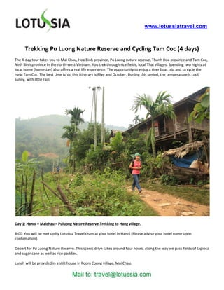 www.lotussiatravel.com



      Trekking Pu Luong Nature Reserve and Cycling Tam Coc (4 days)
The 4-day tour takes you to Mai Chau, Hoa Binh province, Pu Luong nature reserve, Thanh Hoa province and Tam Coc,
Ninh Binh province in the north-west Vietnam. You trek through rice fields, local Thai villages. Spending two nights at
local home (homestay) also offers a real life experience. The opportunity to enjoy a river boat trip and to cycle the
rural Tam Coc. The best time to do this itinerary is May and October. Duriing this period, the temperature is cool,
sunny, with little rain.




Day 1: Hanoi – Maichau – Puluong Nature Reserve.Trekking to Hang village.

8:00: You will be met up by Lotussia Travel team at your hotel in Hanoi (Please advise your hotel name upon
confirmation).

Depart for Pu Luong Nature Reserve. This scenic drive takes around four hours. Along the way we pass fields of tapioca
and sugar cane as well as rice paddies.

Lunch will be provided in a stilt house in Poom Coong village, Mai Chau.
 