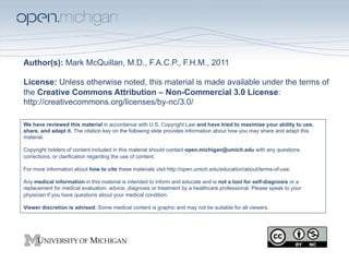 Author(s): Mark McQuillan, M.D., F.A.C.P., F.H.M., 2011

License: Unless otherwise noted, this material is made available under the terms of
the Creative Commons Attribution – Non-Commercial 3.0 License:
http://creativecommons.org/licenses/by-nc/3.0/

We have reviewed this material in accordance with U.S. Copyright Law and have tried to maximize your ability to use,
share, and adapt it. The citation key on the following slide provides information about how you may share and adapt this
material.

Copyright holders of content included in this material should contact open.michigan@umich.edu with any questions,
corrections, or clarification regarding the use of content.

For more information about how to cite these materials visit http://open.umich.edu/education/about/terms-of-use.

Any medical information in this material is intended to inform and educate and is not a tool for self-diagnosis or a
replacement for medical evaluation, advice, diagnosis or treatment by a healthcare professional. Please speak to your
physician if you have questions about your medical condition.

Viewer discretion is advised: Some medical content is graphic and may not be suitable for all viewers.
 