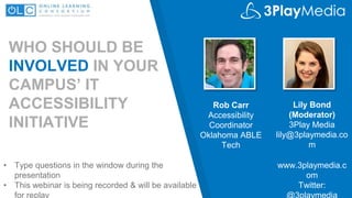 WHO SHOULD BE
INVOLVED IN YOUR
CAMPUS’ IT
ACCESSIBILITY
INITIATIVE
Lily Bond
(Moderator)
3Play Media
lily@3playmedia.co
m
Rob Carr
Accessibility
Coordinator
Oklahoma ABLE
Tech
www.3playmedia.c
om
Twitter:
@3playmedia
• Type questions in the window during the
presentation
• This webinar is being recorded & will be available
for replay
 