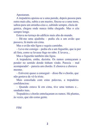 Apostaram.
   A trepadeira apoiou-se a uma parede, depois passou para
outra mais alta, subiu a um mastro, fincou-se a uma torre,
saltou para um arranha-céus e, subindo sempre, cheia de
genica, chegou onde nunca tinha chegado. Mas o céu
sempre longe.
   Estava no terraço do edifício mais alto do mundo.
   – Dê-me uma ajudinha – pediu ela a um avião que
passava, lá muito em cima.
   Mas o avião não ligou e seguiu caminho.
   – Leve-me consigo – pediu ela a um foguetão, que ia por
ali fora, como se levasse fogo no rabo. E levava...
   Mas o foguetão também não ligou.
   A trepadeira, então, desistiu. Os ramos começaram a
pender no sentido donde tinham vindo. Parecia – mal
acomparado! – parecia um chorão. E chorava e chorava
mesmo.
   – Estiveste quase a conseguir – disse-lhe o chorão, que
não gostava de vê-la triste.
   Mais consolada com estas palavras, a trepadeira
confidenciou:
   – Quando estava lá em cima, tive uma tontura e...
saudades tuas.
   Trepadeira e chorão entrelaçaram os ramos. Há plantas,
às vezes, que são como gente.


  FIM




                            2
 