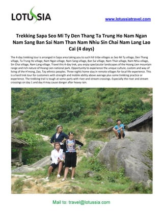 www.lotussiatravel.com



  Trekking Sapa Seo Mi Ty Den Thang Ta Trung Ho Nam Ngan
 Nam Sang Ban Sai Nam Than Nam Nhiu Sin Chai Nam Lang Lao
                         Cai (4 days)
The 4-day trekking tour is arranged in Sapa area taking you to such hill tribe villages as Seo Mi Ty village, Den Thang
village, Ta Trung Ho village, Nam Ngan village, Nam Sang village, Ban Sai village, Nam Than village, Nam Nhiu village,
Sin Chai village, Nam Lang village. Travel this 4-day trek, you enjoy spectacular landscapes of the Hoang Lien mountain
range and rich nature of Hoang Lien national park. Opportunity to experience the unique culture, custom and way of
living of the H’mong, Zao, Tay ethnics peoples. Three nights home stay in remote villages for local life experience. This
is a hard trek tour for customers with strength and mobile ability above average plus some trekking practice or
experience. The trekking trail is tough at some parts with river and stream crossings. Especially the river and stream
crossings on day 1 and day 4 may cause danger after heavy rain.
 