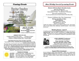 Coming Events                                                      More Weekly News & Up-coming Events

                                                                                                Women’s Ministry Begins New Bible Studies
                                                                                                           April 14th and April 15th
                                                                                                    Tuesdays at 9:00am - Balanced Living
                                                                                               Wednesdays at 7:00pm - The Blessing of Friendships
                                                                                                        Book prices are $8.00 per copy.
                             8:15-9:15am                                                   You can purchase yours at Grand Central in the lobby today.
             Morning Worship in the Sanctuary at OCEC
                                                                                               Essence Celebrates One Year Anniversary
                    NO childcare available at the church

                           10:00-11:30am                                                                  Monday, April 20th at 7:00pm
                                                                                                                 Brevé Espresso
       Resurrection Celebration Service at Millen Auditorium
                                                                                                             located in Settlers Square
                     18121 SE River Road - Milwaukie
                                                                                                           19360 Molalla Ave, Suite 160
           Childcare available through age 5 at Ballentyne Bldg.
                                                                                                              (behind ‘lil Cooperstown)
                       Parking assistance available.
                                                                                     Ladies are invited to come for open sharing, special music, door prizes,
                            No evening service.
                                                                                     cake, no host coffee drinks, fellowship, beautiful location. Invite a friend
                                                                                     to join you!
                                               April 19 - 22, 2009
                                              Sunday Evening, April 19
                                                       6:00pm                                            Wedding Shower - April 21
                                          Monday-Wednesday, April 20-22
                                                                                     A wedding shower honoring Jessica Lowrie will be held at the home of
                                                       7:00pm
                                                                                     Stephanie May (18423 SE Babbler St-Milwaukie) on Tuesday, April 21st at
                                         Childcare available through grade 3.
                                                                                     7:00pm. Jessica and Chris Tomlin are registered at Macy’s and planning a May
                                                                                     wedding. An RSVP for your attendance to Stephanie is appreciated by calling
                        - SEMINAR TOPICS INCLUDE -                                   503 786-1306.
       Scientific Evidence for Noah’s Flood        Dinosaur & Creation
           Science vs Textbook Evolution Part I—The Fossil Record
                                                                                                               LOVE & RESPECT Conference
             Science vs Textbook Evolution Part II—Human Origins
                                                                                                                 ...with Emerson and Sarah Eggerichs
           Eight-Week Parenting Class for Moms and Dads                                                          Friday, April 24th  6:45-10pm
 Say goodbye to whining, complaining and bad attitudes in you and your kids!
                                                                                                              Saturday, April 25th 8:45am-1:30pm
                                               by Scott Turanski and Joanne Miller
                                                                                                               Held at New Hope Community Church
This study helps provide parents with answers empowering them to change. It
                                                                                                           A conference to explain the keys to ending the
approaches common parenting problems from the perspective of honor, not
                                                                                                    Crazy Cycle and beginning the Enriching Cycle.
just obedience. Obedience gets the job done but honor deals with how the job
                                                                                         Available to OCEC attendees for $25 per person through March 29th.
is done. We’ll talk about bad attitudes, meanness, wanting to be first or best,
                                                                                       Register in the lobby today or call Tom & Liz Dressel at 503 655-1489.
arguing, tattling, anger and a host of other issues.
   Meeting Wednesdays in room D2 at 7:00pm starting April 8th.
              Questions? Call Brenda Heinsoo at 503 650-8763
                                                                                                          Support While Unemployed
                                 Summer Is Coming!                                   Are you looking for support while unemployed? Pastor Tom is meeting each
              June 22-26     Vacation Bible School - SonRock Kids Camp               Friday at 11:00am in room C5 with those who are without employment. Come
              July 10-13     ALL Church Camp Out at Metzler Park                     enjoy the fellowship of others who are looking to find work. Discuss ideas and
              July 13-17     JR HI Camp (grades 7 & 8) at Eagle Cove Camp            begin some creative thinking, receive positive encouragement and pray for
              August 2-8     SR HI Camp (grades 9 12) at Camp Mayfield               each other.
              August 3-8     JR Camp (grades 4-6) at Trout Creek Camp
 