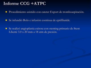 Informe CCG +ATPC Procedimiento asistido con cateter Export de tromboaspiración. Se infundió Bolo e infusión continua de eptifibatide. Se realizó angioplastia exitosa con stenting primario de Stent Liberté 3.0 x 20 mm a 18 atm de presión. 