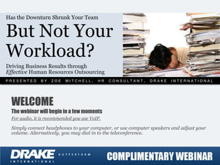 Has the Downturn Shrunk Your Team


But Not Your
Workload?
Driving Business Results through
Effective Human Resources Outsourcing
PRESENTED BY ZOE MITCHELL, HR CONSULTANT, DRAKE INTERNATIONAL



  WELCOME
  The webinar will begin in a few moments
  For audio, it is recommended you use VoIP.

  Simply connect headphones to your computer, or use computer speakers and adjust your
  volume. Alternatively, you may dial in to the teleconference.
 