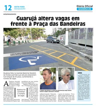 12                   sexta-feira
                     4 de maio de 2012
                                                                                                                                                          Diário Oficial
                                                                                                                                                           GUARUJÁ
estacionamento


               Guarujá altera vagas em
             frente à Praça das Bandeiras




                                                                                                                                                                                     Fotos Raimundo Nogueira
                                                                    à Praça das
                                                       em frente
                                     as mud anças fica      fet e Petrópolis
                        ue recebeu              iro Nami Ja
             O trecho q              as Cavalhe
                         entre as ru
             Bandeiras,




Mudança feita na Avenida Marechal Deodoro                                                                                                                  Serviço
                                                                                                                                                               A Diretoria de
da Fonseca permite que veículos estacionem                                                                                                                 Trânsito e Transpor-
num ângulo de 45 graus, aumentando o                                                                                                                       te Público de Guarujá
número de vagas                                                                                                                                            disponibiliza à popu-
                                                                                                                                                           lação um número de



A
            Prefeitura, buscando possibilitará que mais veículos                                                                                           atendimento 24 horas,
            melhorias no trânsito estacionem naquele local.                                                                                                no telefone 0800 777-
            da Praia de Pitanguei-    Segundo a Diretoria de Trân-                                                                                         6655. O serviço fun-
            ras, alterou as vagas sito e Transporte da Prefeitura,                                                                                         ciona todos os dias,
para estacionamento                            o objetivo foi au-                                                                                          inclusive nos feriados,
na Avenida Marechal                            mentar o número                                                                                             e pode ser usado para
Deodoro da Fonse-           Objetivo foi       de vagas da região                 O zelador João Ramirez e o técnico em desinsetização Diego Dalessio
                                                                                                                                                           reclamações, alertas
ca. O trecho que re-                           e reservar espaço                                                                                           de carros estaciona-
cebeu as mudanças
                             aumentar          para pessoas com
                                                                                  moram na região e aprovaram a iniciativa
                                                                                                                                                           dos irregularmente,
fica em frente à Praça       o número          deficiência e ido-                 melhoria foi grande. “Desse jeito,    e gostou da mudança. “Ficou        solicitações de guin-
das Bandeiras, entre          de vagas         sos. Os moradores                  tudo ficou mais organizado e o        melhor, porque havia muita con-    cho e possíveis avisos
as ruas Cavalheiro                             da região aprova-                  risco de colisões entre os carros     fusão quando esse trecho tinha     sobre mau funciona-
Nami Jafet e Petró-                            ram a iniciativa.                  diminuiu”, comentou. O técnico        duas mãos. Agora, está tudo        mento de radares e
polis. Foram feitas demarcações João Ramirez, zelador do Edi-                     em desinsetização Diego Dales-        uniformizado e ficou mais fácil    semáforos.
com inclinação de 45 graus, o que fício Samambaia, acredita que a                 sio já deixou seu carro no local      de parar”, disse Dalessio.
 