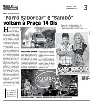 Diário Oficial
 GUARUJÁ
                                                                                                                                             sexta-feira
                                                                                                                                             4 de maio de 2012
                                                                                                                                                                                      3
festa do trabalhador


“Forró Saborear” e “Sambô”
voltam à Praça 14 Bis                                                                                                            O evento é uma realização da



H
             oje, haverá apre-                                                                                                   Prefeitura, em parceria com a
                                    Arquivo/PMG




             sentação do grupo                                                                                                   Central Única dos Trabalhadores (CUT)
             “Forró Saborear”, a
             partir das 20 horas.




                                                                                                                                                                                                Reprodução
O show faz parte das comemo-
rações em homenagem ao Dia
do Trabalhador, que aconteceu
na última terça-feira (1º de
maio), na Praça 14 Bis, mas
que foi transferido devido ao
incidente ocorrido no palco. A
nova sensação do momento, o
“Grupo Sambô”, se apresentará
neste domingo (6), também a
partir das 20 horas.
    O evento é uma realização
da Prefeitura, em parceria com                O Show Volkswagen acontece na Enseada e no Jardim Boa Esperança
a Central Única dos Trabalha-
dores (CUT), com apoio da                     Show Espetacular Volkswagen          da pelo terceiro ano consecutivo.
Câmara de Dirigentes Lojistas                     Neste fim de semana acontece     A apresentação que estava mar-
(CDL) e empresa Santos Bra-                   também a apresentação com ma-        cada para o último feriado não
sil. A iniciativa conta ainda                 nobras radicais como cavalo de       aconteceu, devido às condições
com o apoio do Sindicato dos                  pau, parachoque humano e teste       climáticas.
Empregados Ter restres em                     de frenagem. É o “Show Espeta-           No sábado (5), o espetáculo
Transpor tes Aquaviários e                    cular Volkswagen”, que promete       será às 15 horas na Avenida Dom
Operadores Portuários do Es-                  agitar moradores e turistas. O       Pedro I – Enseada (em frente
tado de São Paulo (Settaport),                evento acontece nestes sábado (5)    à Unaerp). Já no domingo (6),
Sindicato dos Trabalhadores                   e domingo (6), na Enseada e em       ocorre às 11 horas, na Avenida
em Empresas de Asseio e Con-                  Vicente de Carvalho. A iniciativa    Santos Dumont (entre a Avenida
servação de Cubatão, Praia                    da Prefeitura, por intermédio da     Oswaldo Aranha e a Rua Antônio
Grande, São Vicente, Santos,                  Secretaria de Turismo, é realiza-    Monteiro da Cruz).
Guarujá e Bertioga (Sindilim-
peza), Sindicato dos Eletrici-
tários de São Paulo (Stieesp)
e Sindicato dos Trabalhadores
em Comércio Hoteleiro, Ba-
res, Restaurantes e Similares
                                                                                                                                                                                 Hoje, às 20 horas,
de Santos, Baixada Santista,                                                                                                                                                     a Banda “Forró
Litoral Sul e Vale do Ribeira                                                                                                                                                    Saborear” anima a
(SINTHORESS).                                                                                                                                                                    festa na 14 Bis
    A Praça 14 Bis recebe ainda
outras atrações, como o projeto
“Dançando na Praça”, no sábado
(5), a partir das 21h30.



      Programação
      se concentra
                                                                                                                                                                 Sté Frateschi




       em Vicente
       de Carvalho
                                              A nova sensação do momento, o “Grupo Sambô”, se apresentará neste domingo (6), também a partir das 20 horas
 