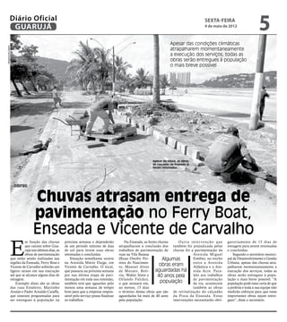 Diário Oficial
               GUARUJÁ
                                                                                                                                                      sexta-feira
                                                                                                                                                      4 de maio de 2012
                                                                                                                                                                                           5
                                                                                                                              Apesar das condições climáticas
Dayanna de Castro




                                                                                                                              atrapalharem momentaneamente
                                                                                                                              a execução dos serviços, todas as
                                                                                                                              obras serão entregues à população
                                                                                                                              o mais breve possível




                                                                                                                  Apesar da chuva, as obras
                                                                                                                  do calçadão da Enseada já
                                                                                                                  foram retomadas




                    obras


                                Chuvas atrasam entrega de
                                pavimentação no Ferry Boat,
                                Enseada e Vicente de Carvalho
                E
                          m função das chuvas         próxima semana e dependerão              Na Enseada, as fortes chuvas    O u t r a i n t e r ve n ç ã o q u e   gatoriamente de 15 dias de
                          que caíram sobre Gua-       de um período mínimo de dias         atrapalharam a conclusão dos também foi prejudicada pelas                  estiagem para serem retomadas
                          rujá nos últimos dias, as   de sol para terem suas obras         trabalhos de pavimentação de chuvas foi a pavimentação da                  e concluídas.
                          obras de pavimentação       retomadas e concluídas.              ruas na Vila Baiana                             Avenida Miguel                 Segundo o secretário munici-
                que estão sendo realizadas nas            Situação semelhante ocorre       (Ruas Onofre Fer-           Algumas             Estéfno, no trecho         pal de Desenvolvimento e Gestão
                regiões da Enseada, Ferry Boat e      na Avenida Mário Daige, em           reira do Nascimen-                              entre a Avenida            Urbana, apesar das chuvas atra-
                Vicente de Carvalho sofrerão um       Vicente de Carvalho. O local,        to, Manoel Alves
                                                                                                                      obras eram           Atlântica e a Ave-         palharem momentaneamente a
                ligeiro atraso em sua execução        que passaria na próxima semana       de Moraes, Bolí-        aguardadas há nida Acre. Para-                     execução dos serviços, todas as
                até que se alcance alguns dias de     por sua última etapa de pavi-        via, Walter Sório e       40 anos pela          lelo aos trabalhos         obras serão entregues à popu-
                estiagem.                             mentação em toda sua extensão,       Orlando Falcão),                                de pavimentação            lação o mais breve possível. “A
                    Exemplo disso são as obras        também terá que aguardar pelo        o que atrasará em,         população            da via, acontecem          população pode estar certa de que
                das ruas Estaleiro, Martinho          menos uma semana de tempo            ao menos, 15 dias                               também as obras            a prefeita e toda a sua equipe não
                Araújo e Padre Arnaldo Caiaffa,       bom para que a empresa respon-       o término destas obras que são de revitalização do calçadão                medirão esforços para que estas
                que estavam programadas para          sável pelo serviço possa finalizar   aguardadas há mais de 40 anos da Praia da Enseada. Estas                   importantes obras sejam entre-
                ser entregues à população na          os trabalhos.                        pela população.                  intervenções necessitarão obri-           gues”, disse o secretário.
 