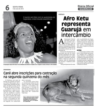 6                sexta-feira
                                 4 de maio de 2012
                                                                                                                                                                              Diário Oficial
                                                                                                                                                                               GUARUJÁ
                                                                                                                                         cultura
Marcos Miguel




                                                         O evento será feito com os quilombolas do
                                                         Caçandoca, onde trocarão experiências                                                 Afro Ketu
                                                                                                                                              representa
                                                                                                                                              Guarujá em
                                                                                                                                              intercâmbio
                                                                                                                                         A
                                                                                                                                                    Associação Cultural      com os quilombolas do Caçan-
                                                                                                                                                    Afro Ketu, que man-      doca e, como troca, o Afro Ketu
                                                                                                                                                    tém convênio com a       retribuirá através de oficinas da
                                                                                                                                                    Prefeitura, viaja na     cultura afro desenvolvida por
                                                                                                                                         noite de hoje ao Quilombo Ca-       nós”, conta o coordenador do
                                                                                                                                         çandoca, localizado em Ubatuba      Afro Ketu, Rafael de Oliveira
                                                                                                                                         para representar a Cidade em um     Rodrigues.
                                                                                                                                         intercâmbio cultural, que vai até
                                                                                                                                         domingo (6).                        História
                                                                                                                                             Os cerca de 20 integrantes da       A Associação Cultural Afro
                                                                                                                                         associação que irão ao evento       Ketu é uma entidade que preser-
                                                                                                                                         trocarão experiências dos traba-    va e trabalha com o resgate da
                                                                                                                                         lhos desenvolvidos por ambos        cultura africana e afro-brasileira
                                                                                                                                         os grupos, mostrando a peculia-     e também no processo de forma-
                                                                                                                                         ridade e cultura de cada um. A      ção da identidade do negro na
                                                                                                                                         proposta, além da manutenção        sociedade nacional, resgatando a
                                                                                                                                         dos serviços, é ampliaras ações     contribuição do povo negro nas
                                                                                                                                         culturais.                          áreas social e política pertinentes
            A Associação Cultural Afro Ketu é uma entidade que preserva e trabalha com o resgate da cultura africana e afro-brasileira       “Nós participaremos de aulas    à História do Brasil.



            zoonoses




                                                                                                                                                                                                                   Raimundo Nogueira
            Canil abre inscrições para castração
            na segunda quinzena do mês
               A Prefeitura, por meio da              para a castração.
            Divisão de Controle de Zoono-                As castrações serão feitas
            ses (Canil Municipal), abre o             em animais que tenham de três
            cadastro para castração de cães e         meses a oito anos, que estejam
            gatos, de ambos os sexos, do dia          saudáveis, e se for fêmea, não
            15 ao dia 18, das 9 às 16 horas.          estar prenha. A Divisão de
               O cadastro deve ser feito              Controle de Zoonoses fica na
            pessoalmente e o dono do ani-             Rua Professora Maria Lídia
            mal deve levar o RG, compro-              Rego Lima, 301 – Jardim Boa
            vante de residência e carteira            Esperança.
            de vacinação do animal em
            dia. Caso o animal não tenha
            tomado a dose da vacina contra               Caso o animal não tenha tomado
            a raiva, o ele poderá ser imu-               a dose da vacina contra a raiva,
                                                         ele poderá ser imunizado no
            nizado no próprio Canil, para,               próprio Canil, para, em seguida,
            em seguida, ser cadastrado                   ser cadastrado
 