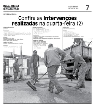 Diário Oficial
 GUARUJÁ
                                                                                                                                           sexta-feira
                                                                                                                                           4 de maio de 2012
                                                                                                                                                                               7
serviços urbanos


                     Confira as intervenções
                   realizadas na quarta-feira (2)
Coleta Mecanizada                                                 Retro/ Caminhão                                                Hidrojato
 Cachoeira                                                         Rua São Miguel – Pae Cará                                      Morrinhos III e Cachoeira
                                                                   Rua José do Patrocínio – Pae Cará
Capinação                                                          Rua Hélio Alves Martins – Morrinhos III                       Patrol
 Ruas do Parque Estuário                                           Praça do Comércio – Morrinhos II                               Praia das Pitangueiras
 Limpeza de caixas na Avenida Lídio Martins Corrêa – Vila Zilda    Rua 22 – Morrinhos II                                          Avenida Adhemar de Barros
 Limpeza de caixas na Avenida Antenor Pimentel – Morrinhos I                                                                      Avenida General Rondon – Astúrias
 Ruas do Jardim Progresso                                         Alvenaria                                                       Avenida Luiz Bianconi – Astúrias
                                                                   Rebaixamento de guia e acessibilidade na Rua Marivaldo         Estrada Alexandre Migues Rodrigues - Tombo
Roçada                                                            Fernandes – Enseada
 Cemitério da Vila Júlia                                           Reparo em caixas na Rua Hélio Alves Martins – Morrinhos III




                                                                                                                                                                                   Dayanna de Castro
 Avenida Rio Amazonas – Vila Nova/ Perequê
 Praça Mário Covas - Morrinhos I                                  Varrição/Limpeza
                                                                   Santa Cruz dos Navegantes
Limpeza de Canal                                                   Praça do Povo – Santa Rosa
 Avenida Abílio dos Santos Branco – Enseada                        Praça Mário Covas – Morrinhos I
                                                                   Jardim das Flores – Vila Zilda
Pintura                                                            Avenida Lídio Martins Corrêa
 Avenida Humberto Prieto Perez - Guaiúba                          – Vila Zilda
                                                                   Rua 1 – Vila Zilda
 