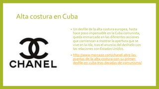 Alta costura en Cuba
• Un desfile de la alta costura europea, hasta
hace poco impensable en la Cuba comunista,
queda enmarcado en las diferentes acciones
que comienzan a mostrar la apertura que se
vive en la isla, tras el anuncio del deshielo con
las relaciones con Estados Unidos.
• http://www.merca20.com/chanel-abre-las-
puertas-de-la-alta-costura-con-su-primer-
desfile-en-cuba-tras-decadas-de-comunismo/
 