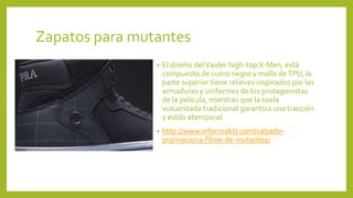 Zapatos para mutantes
• El diseño delVaider high-top X-Men, está
compuesto de cuero negro y malla deTPU, la
parte superior tiene relieves inspirados por las
armaduras y uniformes de los protagonistas
de la película, mientras que la suela
vulcanizada tradicional garantiza una tracción
y estilo atemporal.
• http://www.informabtl.com/calzado-
promociona-filme-de-mutantes/
 
