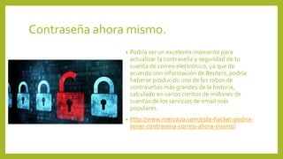 Contraseña ahora mismo.
• Podría ser un excelente momento para
actualizar la contraseña y seguridad de tu
cuenta de correo electrónico, ya que de
acuerdo con información de Reuters, podría
haberse producido uno de los robos de
contraseñas más grandes de la historia,
calculado en varios cientos de millones de
cuentas de los servicios de email más
populares.
• http://www.merca20.com/este-hacker-podria-
tener-contrasena-correo-ahora-mismo/
 