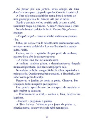 Ao passar por um jardim, umas amigas da Tina
desafiaram-na para o jogo do apanha. Convite irresistível.
A Tina colocou a cadeirinha com a bebé à sombra de
uma grande piteira e foi brincar. Até que se fartou.
Suada e cansada, voltou ao sítio onde deixara a bebé.
Sentiu um baque no coração. A irmã? Onde estava a irmã?
Nem bebé nem cadeira de bebé. Muito aflita, pôs-se a
chamar:
– Filipa! Filipa! – como se a bebé soubesse responder-
-lhe.
Olhou em volta e viu, lá adiante, uma senhora apressada,
a empurrar uma cadeirinha. Levava-lhe a irmã, a grande
ladra. Patifa.
Correu, correu e quando chegou perto da senhora,
agarrou-lhe a aba do casaco e gritou:
– A minha irmã. Dê-me a minha irmã.
A senhora também gritou, a desembaraçar-se daquela
miúda desgrenhada, que não se despegava dela.
Na cadeira de bebé, um garotinho de olhos espantados a
tudo assistia. Quando percebeu o engano, a Tina fugiu, sem
saber como pedir desculpa.
Percorreu o jardim de ponta a ponta. Chorava. Por
situações destas ninguém queira passar.
Um guarda apercebeu-se do desespero da mocinha e
quis inteirar-se da causa.
– Roubaram-me a irmã – contou a Tina, desfeita em
lágrimas.
– Donde? – perguntou o guarda.
A Tina indicou. Voltaram para junto da piteira e,
efectivamente, do carrinho e da bebé nem rastos.
2
 
