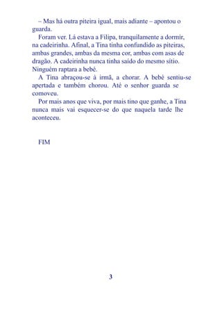 – Mas há outra piteira igual, mais adiante – apontou o
guarda.
Foram ver. Lá estava a Filipa, tranquilamente a dormir,
na cadeirinha. Afinal, a Tina tinha confundido as piteiras,
ambas grandes, ambas da mesma cor, ambas com asas de
dragão. A cadeirinha nunca tinha saído do mesmo sítio.
Ninguém raptara a bebé.
A Tina abraçou-se à irmã, a chorar. A bebé sentiu-se
apertada e também chorou. Até o senhor guarda se
comoveu.
Por mais anos que viva, por mais tino que ganhe, a Tina
nunca mais vai esquecer-se do que naquela tarde lhe
aconteceu.
FIM
3
 