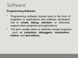 Software
11
Programming Software
• Programming software include tools in the form of
programs or applications that software developers
use to create, debug, maintain, or otherwise
support other programs and applications.
• The term usually refers to relatively simple programs
such as compilers, debuggers, interpreters,
linkers, and text editors,
 