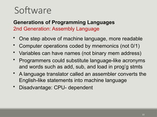 Software
13
Generations of Programming Languages
2nd Generation: Assembly Language
• One step above of machine language, more readable
• Computer operations coded by mnemonics (not 0/1)
• Variables can have names (not binary mem address)
• Programmers could substitute language-like acronyms
and words such as add, sub, and load in prog’g stmts
• A language translator called an assembler converts the
English-like statements into machine language
• Disadvantage: CPU- dependent
 