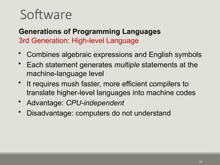 Software
14
Generations of Programming Languages
3rd Generation: High-level Language
• Combines algebraic expressions and English symbols
• Each statement generates multiple statements at the
machine-language level
• It requires mush faster, more efficient compilers to
translate higher-level languages into machine codes
• Advantage: CPU-independent
• Disadvantage: computers do not understand
 