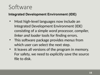 Software
18
Integrated Development Environment (IDE)
• Most high-level languages now include an
Integrated Development Environment (IDE)
consisting of a simple word processor, compiler,
linker and loader tools for finding errors.
• This software package provides menus from
which user can select the next step.
• It leaves all versions of the program in memory.
For safety, we need to explicitly save the source
file to disk.
 