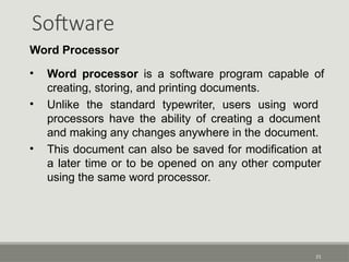Software
21
Word Processor
• Word processor is a software program capable of
creating, storing, and printing documents.
• Unlike the standard typewriter, users using word
processors have the ability of creating a document
and making any changes anywhere in the document.
• This document can also be saved for modification at
a later time or to be opened on any other computer
using the same word processor.
 