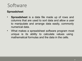 Software
24
Spreadsheet
• Spreadsheet is a data file made up of rows and
columns that are used to sort data and allow a user
to manipulate and arrange data easily, commonly
numerical data.
• What makes a spreadsheet software program most
unique is its ability to calculate values using
mathematical formulas and the data in the cells.
 