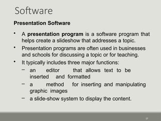Software
27
Presentation Software
• A presentation program is a software program that
helps create a slideshow that addresses a topic.
• Presentation programs are often used in businesses
and schools for discussing a topic or for teaching.
• It typically includes three major functions:
– an editor that allows text to be
inserted and formatted
– a method for inserting and manipulating
graphic images
– a slide-show system to display the content.
 
