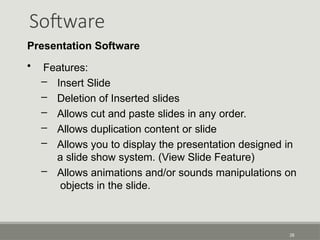Software
28
Presentation Software
• Features:
– Insert Slide
– Deletion of Inserted slides
– Allows cut and paste slides in any order.
– Allows duplication content or slide
– Allows you to display the presentation designed in
a slide show system. (View Slide Feature)
– Allows animations and/or sounds manipulations on
objects in the slide.
 
