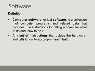 3
Software
• Computer software, or just software, is a collection
of computer programs and related data that
provides the instructions for telling a computer what
to do and how to do it.
• Any set of instructions that guides the hardware
and tells it how to accomplish each task.
Definition
 