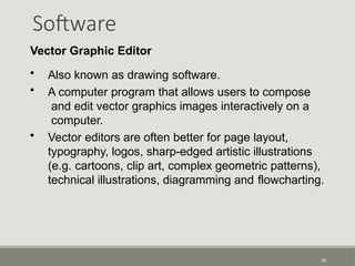Software
39
Vector Graphic Editor
• Also known as drawing software.
• A computer program that allows users to compose
and edit vector graphics images interactively on a
computer.
• Vector editors are often better for page layout,
typography, logos, sharp-edged artistic illustrations
(e.g. cartoons, clip art, complex geometric patterns),
technical illustrations, diagramming and flowcharting.
 