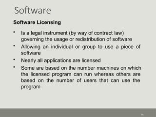 Software
45
Software Licensing
• Is a legal instrument (by way of contract law)
governing the usage or redistribution of software
• Allowing an individual or group to use a piece of
software
• Nearly all applications are licensed
• Some are based on the number machines on which
the licensed program can run whereas others are
based on the number of users that can use the
program
 