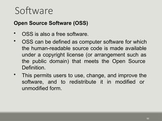 Software
50
Open Source Software (OSS)
• OSS is also a free software.
• OSS can be defined as computer software for which
the human-readable source code is made available
under a copyright license (or arrangement such as
the public domain) that meets the Open Source
Definition.
• This permits users to use, change, and improve the
software, and to redistribute it in modified or
unmodified form.
 