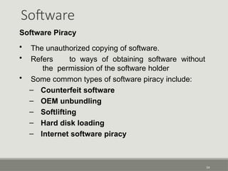 Software
54
Software Piracy
• The unauthorized copying of software.
• Refers to ways of obtaining software without
the permission of the software holder
• Some common types of software piracy include:
– Counterfeit software
– OEM unbundling
– Softlifting
– Hard disk loading
– Internet software piracy
 