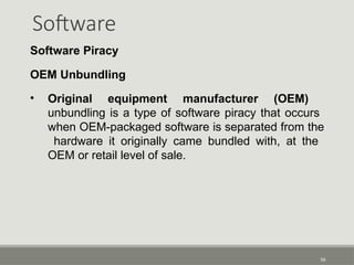 Software
56
Software Piracy
OEM Unbundling
• Original equipment manufacturer (OEM)
unbundling is a type of software piracy that occurs
when OEM-packaged software is separated from the
hardware it originally came bundled with, at the
OEM or retail level of sale.
 