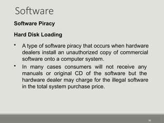Software
58
Software Piracy
Hard Disk Loading
• A type of software piracy that occurs when hardware
dealers install an unauthorized copy of commercial
software onto a computer system.
• In many cases consumers will not receive any
manuals or original CD of the software but the
hardware dealer may charge for the illegal software
in the total system purchase price.
 