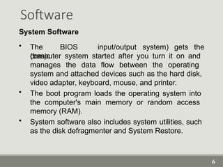 6
Software
System Software
• The BIOS
(basic
input/output system) gets the
computer system started after you turn it on and
manages the data flow between the operating
system and attached devices such as the hard disk,
video adapter, keyboard, mouse, and printer.
• The boot program loads the operating system into
the computer's main memory or random access
memory (RAM).
• System software also includes system utilities, such
as the disk defragmenter and System Restore.
 