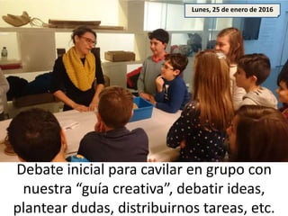 Debate inicial para cavilar en grupo con
nuestra “guía creativa”, debatir ideas,
plantear dudas, distribuirnos tareas, etc.
Lunes, 25 de enero de 2016
 
