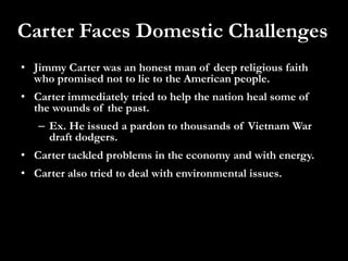 Carter Faces Domestic ChallengesJimmy Carter was an honest man of deep religious faith who promised not to lie to the American people.Carter immediately tried to help the nation heal some of the wounds of the past.Ex. He issued a pardon to thousands of Vietnam War draft dodgers.Carter tackled problems in the economy and with energy.Carter also tried to deal with environmental issues.