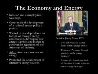 The Economy and EnergyInflation and unemployment were high.Carter made the development of a national energy policy a priority.Wanted to ease dependence on foreign oil through energy conservation, developing new energy supplies, and loosening government regulation of the American oil industry.Asked Americans to conserve energy.Promoted the development of alternative energy sources.President Jimmy Carter, 1979.Who did President Carter blame for the energy crisis?