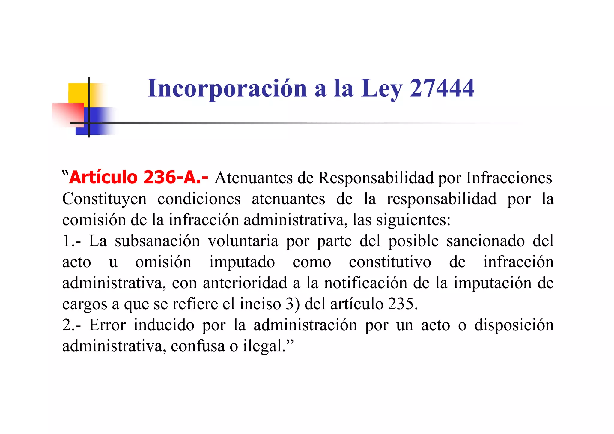 Incorporación a la Ley 27444


“Artículo 236-A.- Atenuantes de Responsabilidad por Infracciones
Constituyen condiciones atenuantes de la responsabilidad por la
comisión de la infracción administrativa, las siguientes:
1.- La subsanación voluntaria por parte del posible sancionado del
acto u omisión imputado como constitutivo de infracción
administrativa, con anterioridad a la notificación de la imputación de
cargos a que se refiere el inciso 3) del artículo 235.
2.- Error inducido por la administración por un acto o disposición
administrativa, confusa o ilegal.”
 