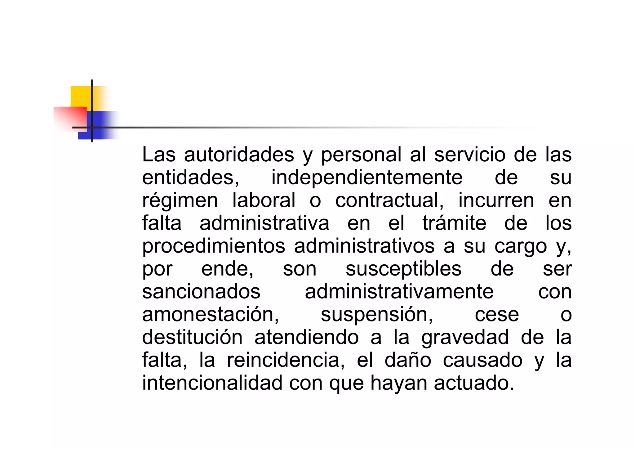 Las autoridades y personal al servicio de las
entidades, independientemente         de su
régimen laboral o contractual, incurren en
falta administrativa en el trámite de los
procedimientos administrativos a su cargo y,
por ende, son susceptibles de ser
sancionados       administrativamente    con
amonestación,       suspensión,    cese     o
destitución atendiendo a la gravedad de la
falta, la reincidencia, el daño causado y la
intencionalidad con que hayan actuado.
 